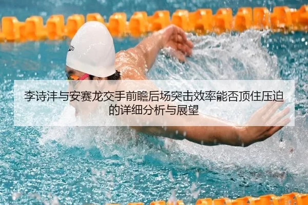 李诗沣与安赛龙交手前瞻后场突击效率能否顶住压迫的详细分析与展望