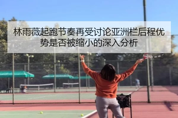 林雨薇起跑节奏再受讨论亚洲栏后程优势是否被缩小的深入分析